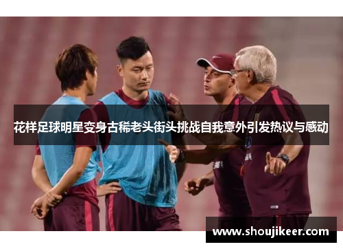 花样足球明星变身古稀老头街头挑战自我意外引发热议与感动