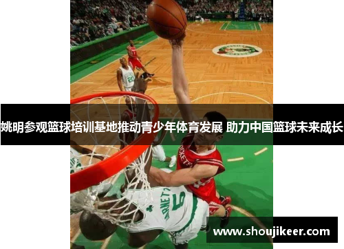 姚明参观篮球培训基地推动青少年体育发展 助力中国篮球未来成长