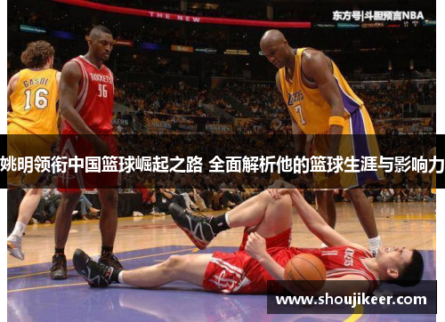 姚明领衔中国篮球崛起之路 全面解析他的篮球生涯与影响力