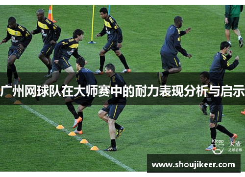 广州网球队在大师赛中的耐力表现分析与启示