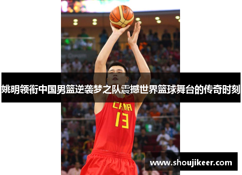 姚明领衔中国男篮逆袭梦之队震撼世界篮球舞台的传奇时刻