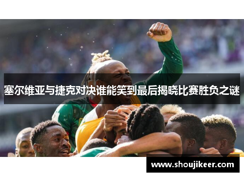 塞尔维亚与捷克对决谁能笑到最后揭晓比赛胜负之谜
